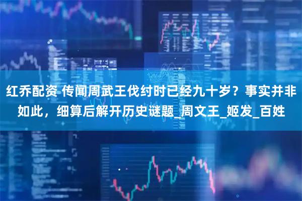 红乔配资 传闻周武王伐纣时已经九十岁？事实并非如此，细算后解开历史谜题_周文王_姬发_百姓