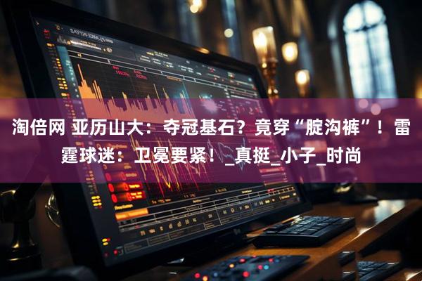 淘倍网 亚历山大：夺冠基石？竟穿“腚沟裤”！雷霆球迷：卫冕要紧！_真挺_小子_时尚