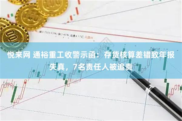 悦来网 通裕重工收警示函：存货核算差错致年报失真，7名责任人被追责