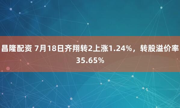 昌隆配资 7月18日齐翔转2上涨1.24%，转股溢价率35.65%