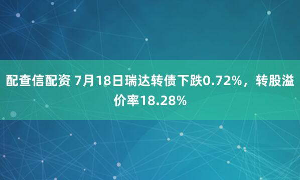 配查信配资 7月18日瑞达转债下跌0.72%，转股溢价率18.28%