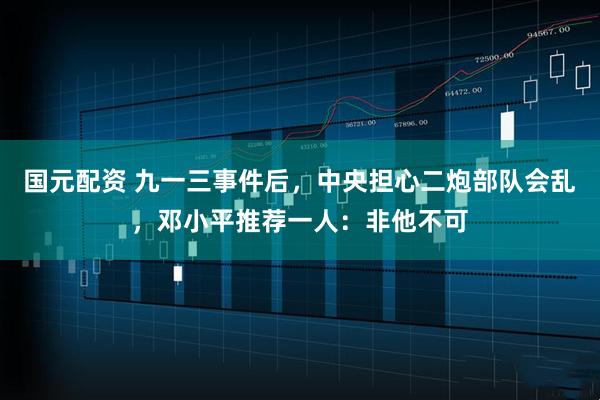 国元配资 九一三事件后，中央担心二炮部队会乱，邓小平推荐一人：非他不可