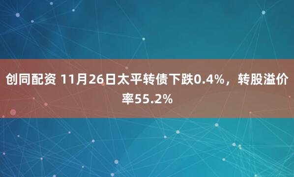 创同配资 11月26日太平转债下跌0.4%，转股溢价率55.2%