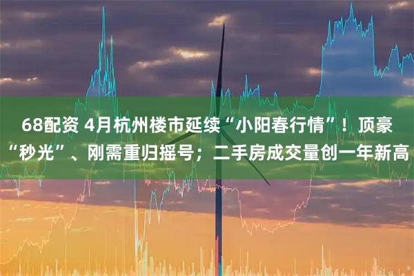 68配资 4月杭州楼市延续“小阳春行情”！顶豪“秒光”、刚需重归摇号；二手房成交量创一年新高