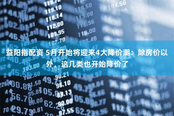 益阳指配资 5月开始将迎来4大降价潮：除房价以外，这几类也开始降价了