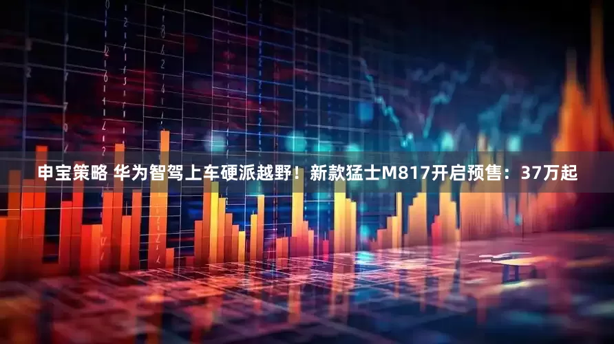 申宝策略 华为智驾上车硬派越野！新款猛士M817开启预售：37万起
