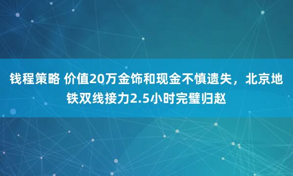 钱程策略 价值20万金饰和现金不慎遗失，北京地铁双线接力2.5小时完璧归赵